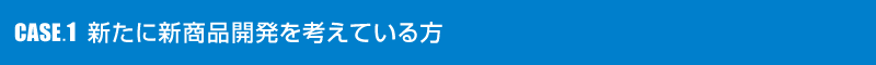 CASE.1 新たに新商品開発を考えている方