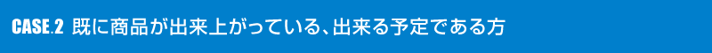 CASE2 既に商品が出来上がっている、出来る予定である方