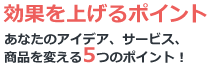 効果を上げるポイント あなたのアイデア、サービス、商品を変える５つのポイント！